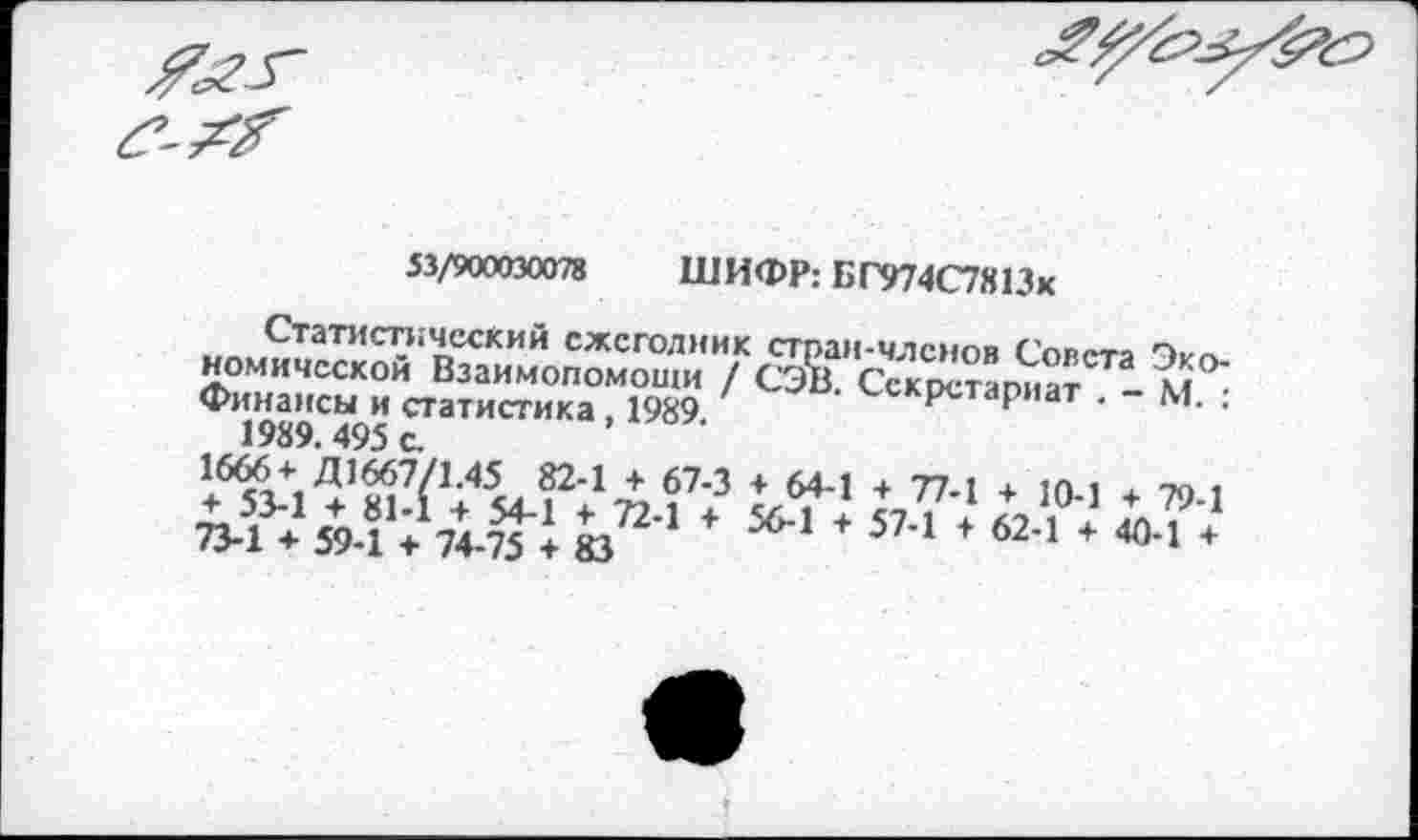 ﻿53/900030078 ШИФР: БГ974С7Я13х
Статистический ежегодник стран-членов Совета комической Взаимопомощи / СЭВ Сскоетапиат м Финансы и статистика, 1989 секретариат . - М. : 1989.495 с.